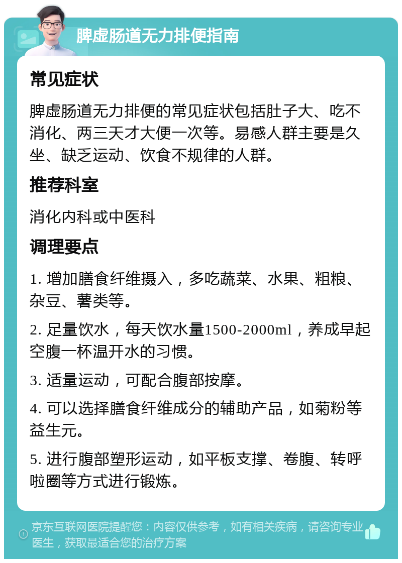 脾虚肠道无力排便指南 常见症状 脾虚肠道无力排便的常见症状包括肚子大、吃不消化、两三天才大便一次等。易感人群主要是久坐、缺乏运动、饮食不规律的人群。 推荐科室 消化内科或中医科 调理要点 1. 增加膳食纤维摄入，多吃蔬菜、水果、粗粮、杂豆、薯类等。 2. 足量饮水，每天饮水量1500-2000ml，养成早起空腹一杯温开水的习惯。 3. 适量运动，可配合腹部按摩。 4. 可以选择膳食纤维成分的辅助产品，如菊粉等益生元。 5. 进行腹部塑形运动，如平板支撑、卷腹、转呼啦圈等方式进行锻炼。