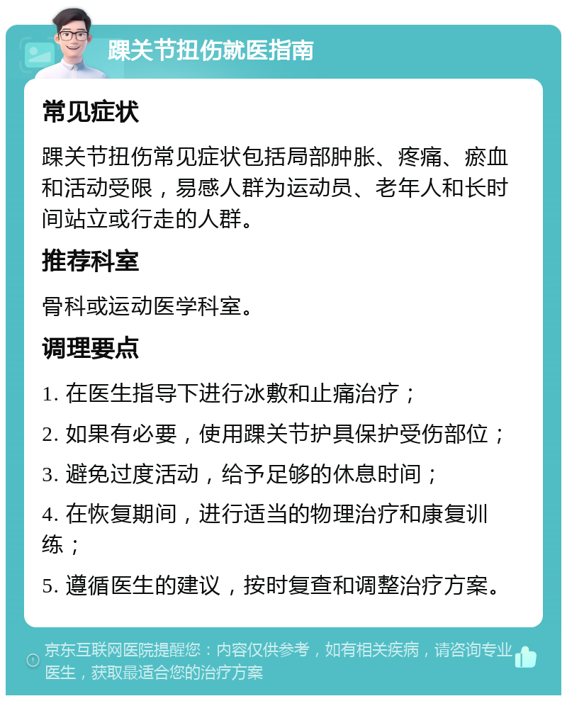 踝关节扭伤就医指南 常见症状 踝关节扭伤常见症状包括局部肿胀、疼痛、瘀血和活动受限，易感人群为运动员、老年人和长时间站立或行走的人群。 推荐科室 骨科或运动医学科室。 调理要点 1. 在医生指导下进行冰敷和止痛治疗； 2. 如果有必要，使用踝关节护具保护受伤部位； 3. 避免过度活动，给予足够的休息时间； 4. 在恢复期间，进行适当的物理治疗和康复训练； 5. 遵循医生的建议，按时复查和调整治疗方案。