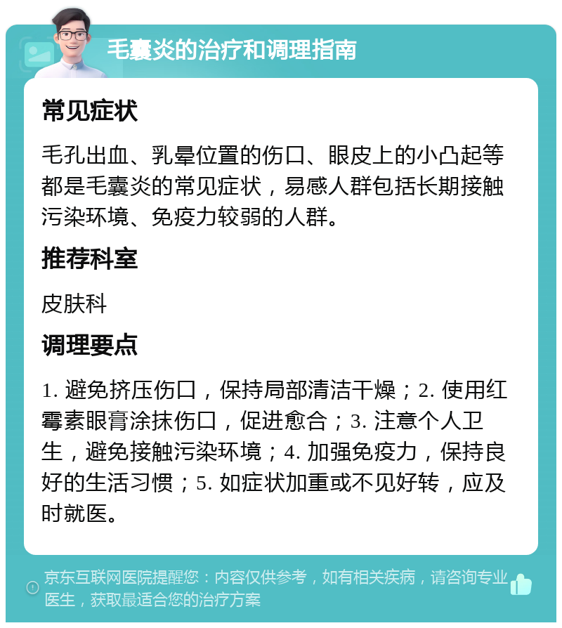 毛囊炎的治疗和调理指南 常见症状 毛孔出血、乳晕位置的伤口、眼皮上的小凸起等都是毛囊炎的常见症状，易感人群包括长期接触污染环境、免疫力较弱的人群。 推荐科室 皮肤科 调理要点 1. 避免挤压伤口，保持局部清洁干燥；2. 使用红霉素眼膏涂抹伤口，促进愈合；3. 注意个人卫生，避免接触污染环境；4. 加强免疫力，保持良好的生活习惯；5. 如症状加重或不见好转，应及时就医。