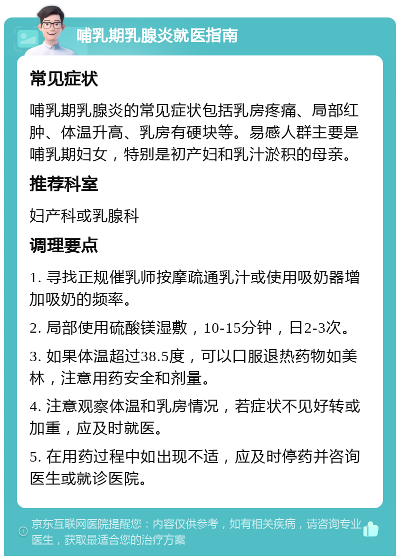 哺乳期乳腺炎就医指南 常见症状 哺乳期乳腺炎的常见症状包括乳房疼痛、局部红肿、体温升高、乳房有硬块等。易感人群主要是哺乳期妇女，特别是初产妇和乳汁淤积的母亲。 推荐科室 妇产科或乳腺科 调理要点 1. 寻找正规催乳师按摩疏通乳汁或使用吸奶器增加吸奶的频率。 2. 局部使用硫酸镁湿敷，10-15分钟，日2-3次。 3. 如果体温超过38.5度，可以口服退热药物如美林，注意用药安全和剂量。 4. 注意观察体温和乳房情况，若症状不见好转或加重，应及时就医。 5. 在用药过程中如出现不适，应及时停药并咨询医生或就诊医院。