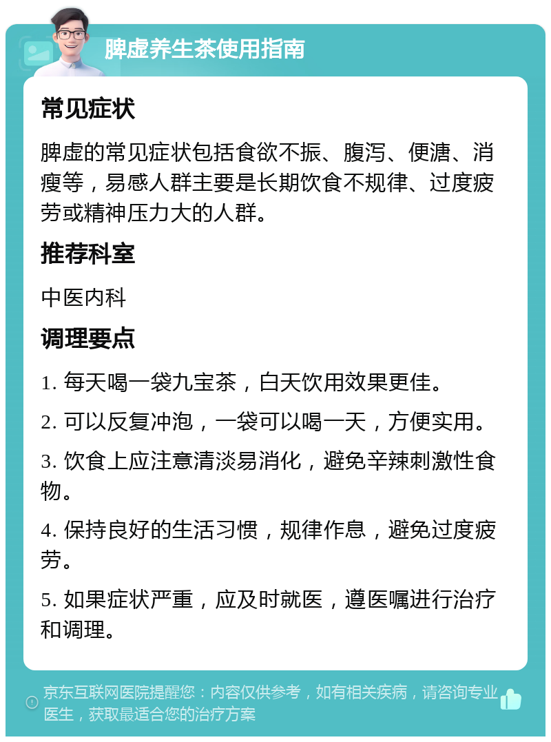 脾虚养生茶使用指南 常见症状 脾虚的常见症状包括食欲不振、腹泻、便溏、消瘦等，易感人群主要是长期饮食不规律、过度疲劳或精神压力大的人群。 推荐科室 中医内科 调理要点 1. 每天喝一袋九宝茶，白天饮用效果更佳。 2. 可以反复冲泡，一袋可以喝一天，方便实用。 3. 饮食上应注意清淡易消化，避免辛辣刺激性食物。 4. 保持良好的生活习惯，规律作息，避免过度疲劳。 5. 如果症状严重，应及时就医，遵医嘱进行治疗和调理。