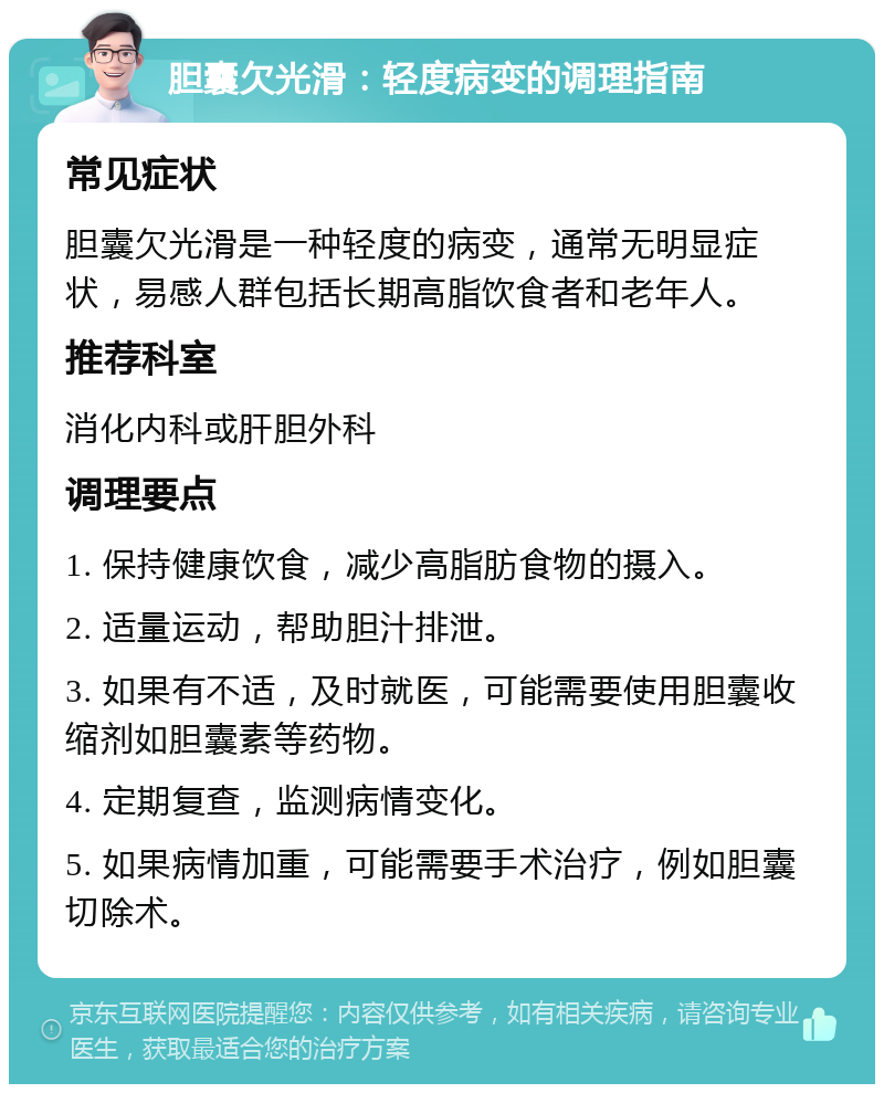 胆囊欠光滑：轻度病变的调理指南 常见症状 胆囊欠光滑是一种轻度的病变，通常无明显症状，易感人群包括长期高脂饮食者和老年人。 推荐科室 消化内科或肝胆外科 调理要点 1. 保持健康饮食，减少高脂肪食物的摄入。 2. 适量运动，帮助胆汁排泄。 3. 如果有不适，及时就医，可能需要使用胆囊收缩剂如胆囊素等药物。 4. 定期复查，监测病情变化。 5. 如果病情加重，可能需要手术治疗，例如胆囊切除术。