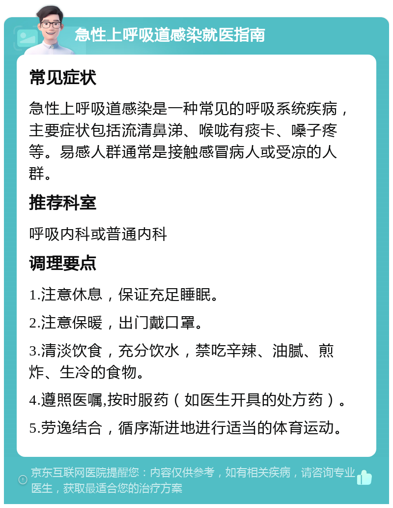 急性上呼吸道感染就医指南 常见症状 急性上呼吸道感染是一种常见的呼吸系统疾病，主要症状包括流清鼻涕、喉咙有痰卡、嗓子疼等。易感人群通常是接触感冒病人或受凉的人群。 推荐科室 呼吸内科或普通内科 调理要点 1.注意休息，保证充足睡眠。 2.注意保暖，出门戴口罩。 3.清淡饮食，充分饮水，禁吃辛辣、油腻、煎炸、生冷的食物。 4.遵照医嘱,按时服药（如医生开具的处方药）。 5.劳逸结合，循序渐进地进行适当的体育运动。