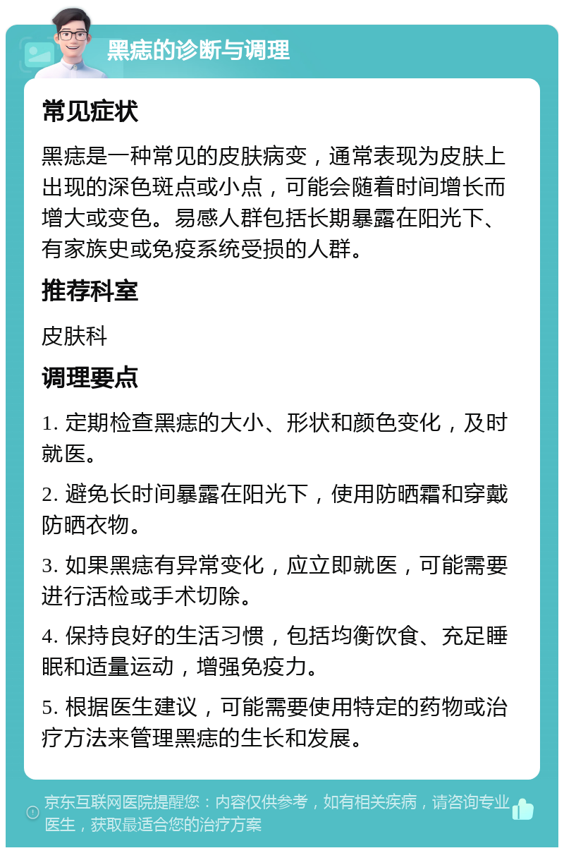 黑痣的诊断与调理 常见症状 黑痣是一种常见的皮肤病变，通常表现为皮肤上出现的深色斑点或小点，可能会随着时间增长而增大或变色。易感人群包括长期暴露在阳光下、有家族史或免疫系统受损的人群。 推荐科室 皮肤科 调理要点 1. 定期检查黑痣的大小、形状和颜色变化，及时就医。 2. 避免长时间暴露在阳光下，使用防晒霜和穿戴防晒衣物。 3. 如果黑痣有异常变化，应立即就医，可能需要进行活检或手术切除。 4. 保持良好的生活习惯，包括均衡饮食、充足睡眠和适量运动，增强免疫力。 5. 根据医生建议，可能需要使用特定的药物或治疗方法来管理黑痣的生长和发展。