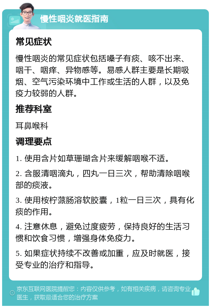 慢性咽炎就医指南 常见症状 慢性咽炎的常见症状包括嗓子有痰、咳不出来、咽干、咽痒、异物感等。易感人群主要是长期吸烟、空气污染环境中工作或生活的人群，以及免疫力较弱的人群。 推荐科室 耳鼻喉科 调理要点 1. 使用含片如草珊瑚含片来缓解咽喉不适。 2. 含服清咽滴丸，四丸一日三次，帮助清除咽喉部的痰液。 3. 使用桉柠蒎肠溶软胶囊，1粒一日三次，具有化痰的作用。 4. 注意休息，避免过度疲劳，保持良好的生活习惯和饮食习惯，增强身体免疫力。 5. 如果症状持续不改善或加重，应及时就医，接受专业的治疗和指导。