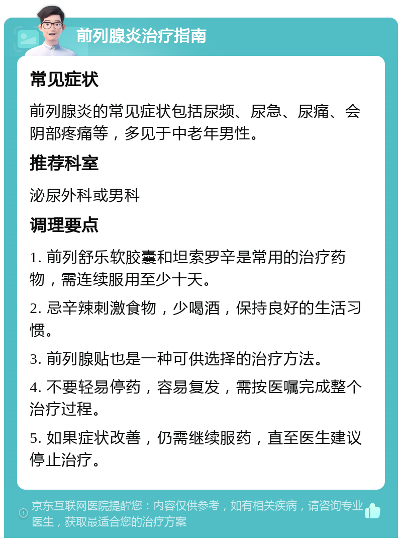 前列腺炎治疗指南 常见症状 前列腺炎的常见症状包括尿频、尿急、尿痛、会阴部疼痛等，多见于中老年男性。 推荐科室 泌尿外科或男科 调理要点 1. 前列舒乐软胶囊和坦索罗辛是常用的治疗药物，需连续服用至少十天。 2. 忌辛辣刺激食物，少喝酒，保持良好的生活习惯。 3. 前列腺贴也是一种可供选择的治疗方法。 4. 不要轻易停药，容易复发，需按医嘱完成整个治疗过程。 5. 如果症状改善，仍需继续服药，直至医生建议停止治疗。