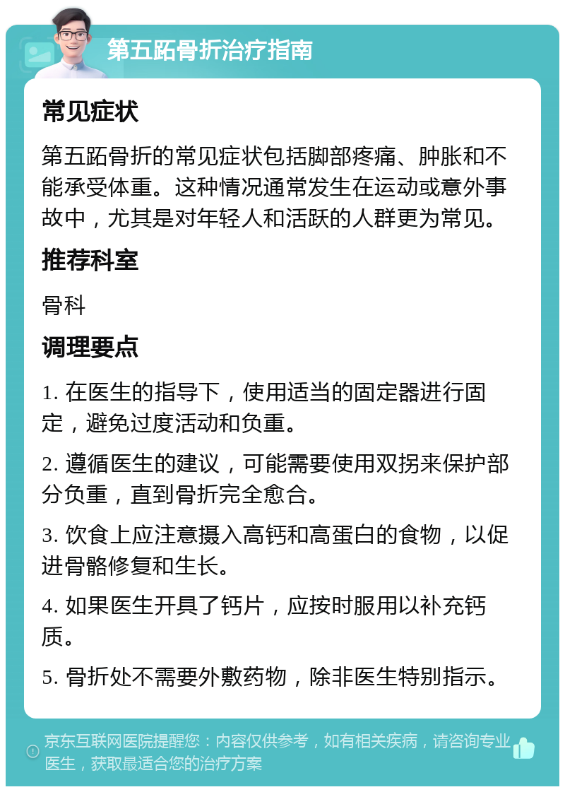 第五跖骨折治疗指南 常见症状 第五跖骨折的常见症状包括脚部疼痛、肿胀和不能承受体重。这种情况通常发生在运动或意外事故中，尤其是对年轻人和活跃的人群更为常见。 推荐科室 骨科 调理要点 1. 在医生的指导下，使用适当的固定器进行固定，避免过度活动和负重。 2. 遵循医生的建议，可能需要使用双拐来保护部分负重，直到骨折完全愈合。 3. 饮食上应注意摄入高钙和高蛋白的食物，以促进骨骼修复和生长。 4. 如果医生开具了钙片，应按时服用以补充钙质。 5. 骨折处不需要外敷药物，除非医生特别指示。