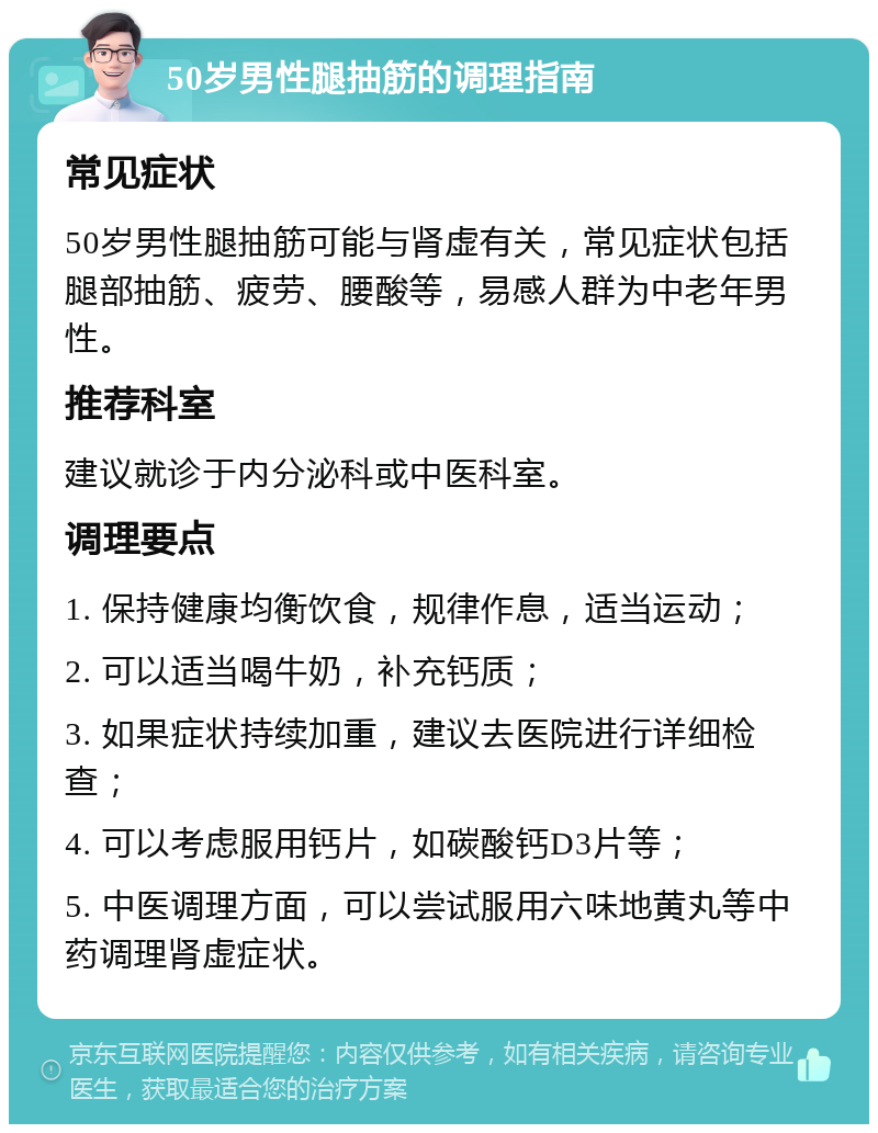 50岁男性腿抽筋的调理指南 常见症状 50岁男性腿抽筋可能与肾虚有关，常见症状包括腿部抽筋、疲劳、腰酸等，易感人群为中老年男性。 推荐科室 建议就诊于内分泌科或中医科室。 调理要点 1. 保持健康均衡饮食，规律作息，适当运动； 2. 可以适当喝牛奶，补充钙质； 3. 如果症状持续加重，建议去医院进行详细检查； 4. 可以考虑服用钙片，如碳酸钙D3片等； 5. 中医调理方面，可以尝试服用六味地黄丸等中药调理肾虚症状。