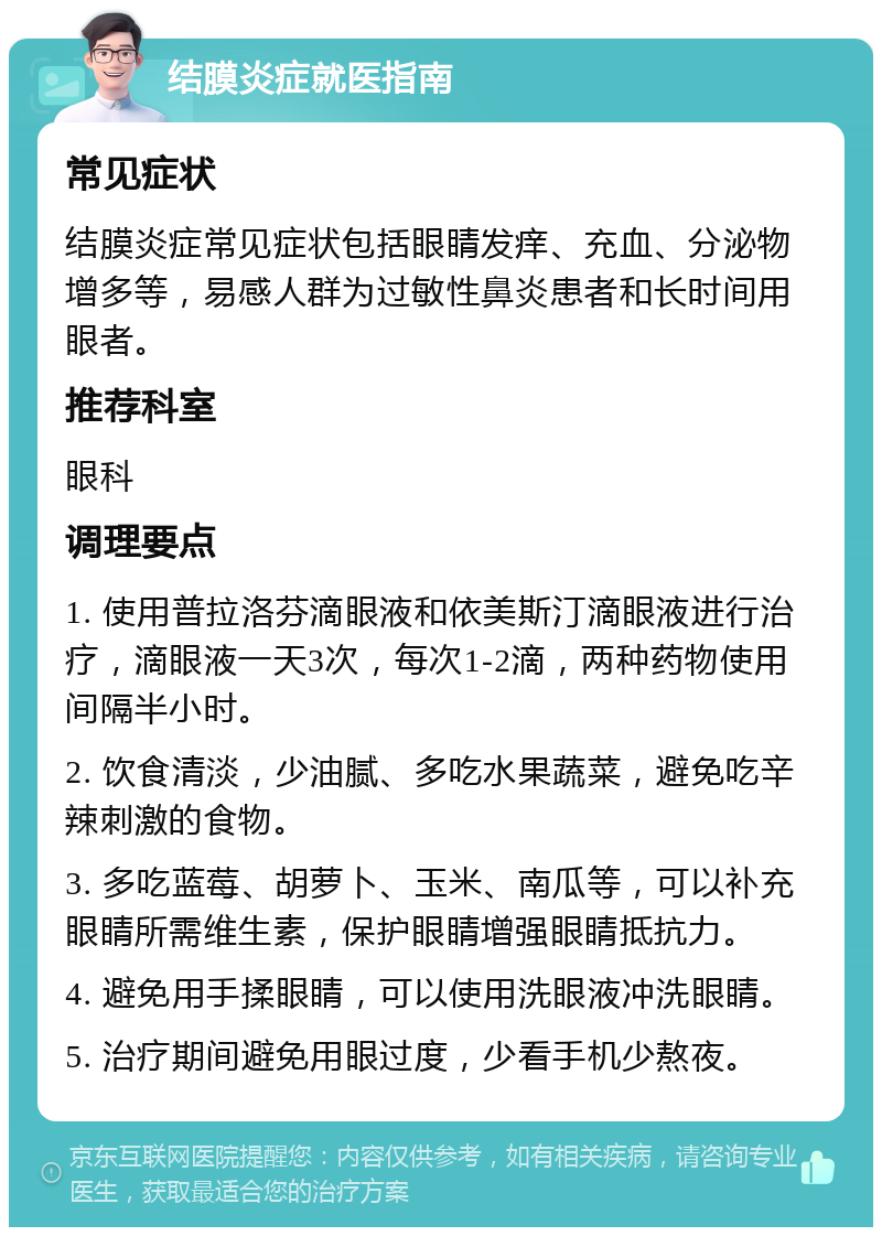 结膜炎症就医指南 常见症状 结膜炎症常见症状包括眼睛发痒、充血、分泌物增多等，易感人群为过敏性鼻炎患者和长时间用眼者。 推荐科室 眼科 调理要点 1. 使用普拉洛芬滴眼液和依美斯汀滴眼液进行治疗，滴眼液一天3次，每次1-2滴，两种药物使用间隔半小时。 2. 饮食清淡，少油腻、多吃水果蔬菜，避免吃辛辣刺激的食物。 3. 多吃蓝莓、胡萝卜、玉米、南瓜等，可以补充眼睛所需维生素，保护眼睛增强眼睛抵抗力。 4. 避免用手揉眼睛，可以使用洗眼液冲洗眼睛。 5. 治疗期间避免用眼过度，少看手机少熬夜。