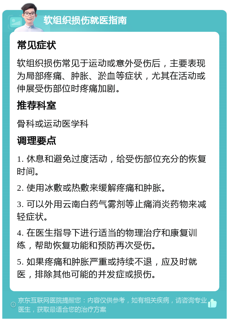 软组织损伤就医指南 常见症状 软组织损伤常见于运动或意外受伤后，主要表现为局部疼痛、肿胀、淤血等症状，尤其在活动或伸展受伤部位时疼痛加剧。 推荐科室 骨科或运动医学科 调理要点 1. 休息和避免过度活动，给受伤部位充分的恢复时间。 2. 使用冰敷或热敷来缓解疼痛和肿胀。 3. 可以外用云南白药气雾剂等止痛消炎药物来减轻症状。 4. 在医生指导下进行适当的物理治疗和康复训练，帮助恢复功能和预防再次受伤。 5. 如果疼痛和肿胀严重或持续不退，应及时就医，排除其他可能的并发症或损伤。