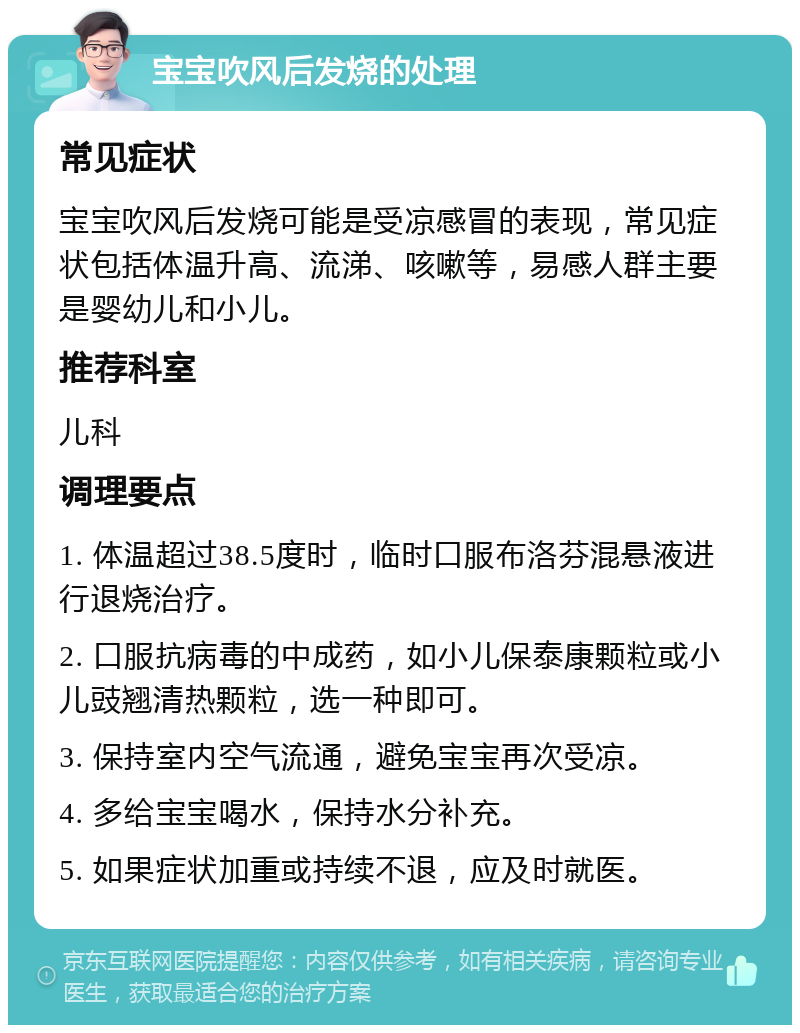 宝宝吹风后发烧的处理 常见症状 宝宝吹风后发烧可能是受凉感冒的表现，常见症状包括体温升高、流涕、咳嗽等，易感人群主要是婴幼儿和小儿。 推荐科室 儿科 调理要点 1. 体温超过38.5度时，临时口服布洛芬混悬液进行退烧治疗。 2. 口服抗病毒的中成药，如小儿保泰康颗粒或小儿豉翘清热颗粒，选一种即可。 3. 保持室内空气流通，避免宝宝再次受凉。 4. 多给宝宝喝水，保持水分补充。 5. 如果症状加重或持续不退，应及时就医。