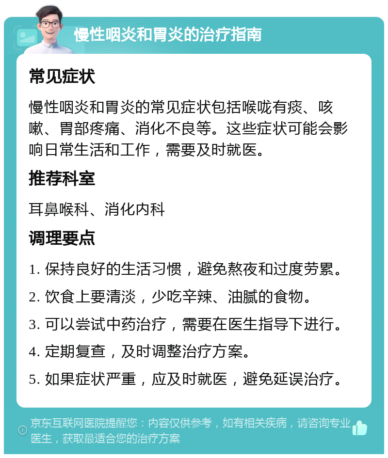 慢性咽炎和胃炎的治疗指南 常见症状 慢性咽炎和胃炎的常见症状包括喉咙有痰、咳嗽、胃部疼痛、消化不良等。这些症状可能会影响日常生活和工作，需要及时就医。 推荐科室 耳鼻喉科、消化内科 调理要点 1. 保持良好的生活习惯，避免熬夜和过度劳累。 2. 饮食上要清淡，少吃辛辣、油腻的食物。 3. 可以尝试中药治疗，需要在医生指导下进行。 4. 定期复查，及时调整治疗方案。 5. 如果症状严重，应及时就医，避免延误治疗。