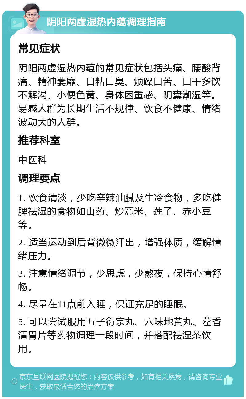 阴阳两虚湿热内蕴调理指南 常见症状 阴阳两虚湿热内蕴的常见症状包括头痛、腰酸背痛、精神萎靡、口粘口臭、烦躁口苦、口干多饮不解渴、小便色黄、身体困重感、阴囊潮湿等。易感人群为长期生活不规律、饮食不健康、情绪波动大的人群。 推荐科室 中医科 调理要点 1. 饮食清淡，少吃辛辣油腻及生冷食物，多吃健脾祛湿的食物如山药、炒薏米、莲子、赤小豆等。 2. 适当运动到后背微微汗出，增强体质，缓解情绪压力。 3. 注意情绪调节，少思虑，少熬夜，保持心情舒畅。 4. 尽量在11点前入睡，保证充足的睡眠。 5. 可以尝试服用五子衍宗丸、六味地黄丸、藿香清胃片等药物调理一段时间，并搭配祛湿茶饮用。