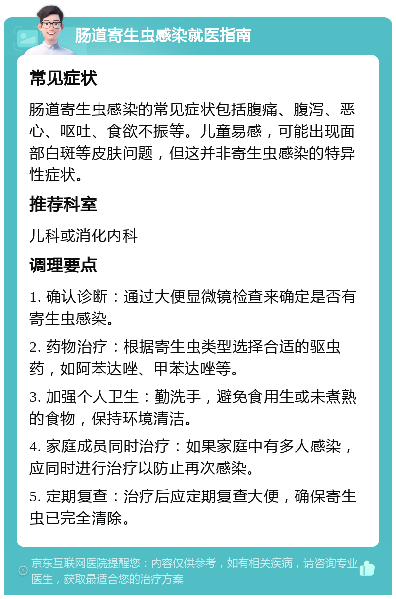 肠道寄生虫感染就医指南 常见症状 肠道寄生虫感染的常见症状包括腹痛、腹泻、恶心、呕吐、食欲不振等。儿童易感，可能出现面部白斑等皮肤问题，但这并非寄生虫感染的特异性症状。 推荐科室 儿科或消化内科 调理要点 1. 确认诊断：通过大便显微镜检查来确定是否有寄生虫感染。 2. 药物治疗：根据寄生虫类型选择合适的驱虫药，如阿苯达唑、甲苯达唑等。 3. 加强个人卫生：勤洗手，避免食用生或未煮熟的食物，保持环境清洁。 4. 家庭成员同时治疗：如果家庭中有多人感染，应同时进行治疗以防止再次感染。 5. 定期复查：治疗后应定期复查大便，确保寄生虫已完全清除。