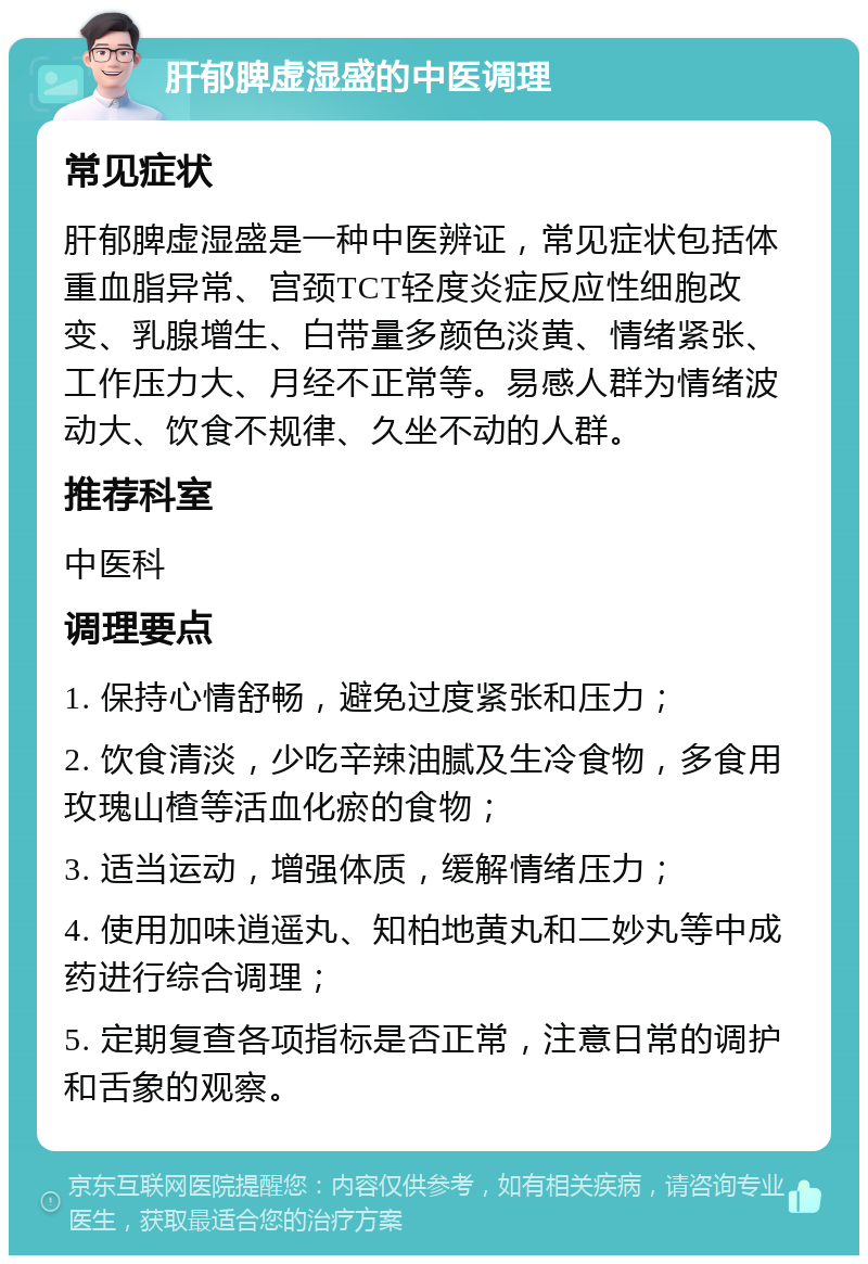 肝郁脾虚湿盛的中医调理 常见症状 肝郁脾虚湿盛是一种中医辨证，常见症状包括体重血脂异常、宫颈TCT轻度炎症反应性细胞改变、乳腺增生、白带量多颜色淡黄、情绪紧张、工作压力大、月经不正常等。易感人群为情绪波动大、饮食不规律、久坐不动的人群。 推荐科室 中医科 调理要点 1. 保持心情舒畅，避免过度紧张和压力； 2. 饮食清淡，少吃辛辣油腻及生冷食物，多食用玫瑰山楂等活血化瘀的食物； 3. 适当运动，增强体质，缓解情绪压力； 4. 使用加味逍遥丸、知柏地黄丸和二妙丸等中成药进行综合调理； 5. 定期复查各项指标是否正常，注意日常的调护和舌象的观察。