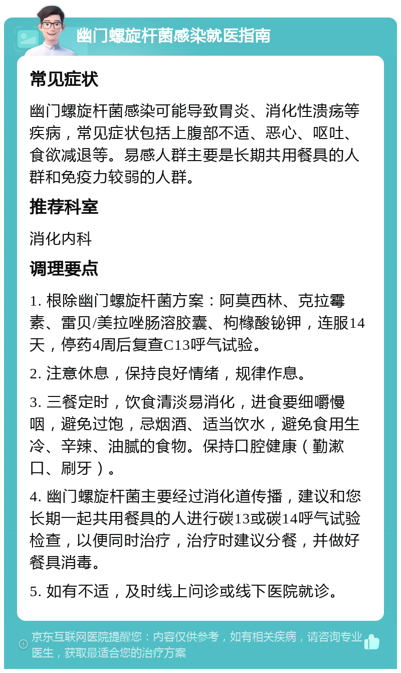 幽门螺旋杆菌感染就医指南 常见症状 幽门螺旋杆菌感染可能导致胃炎、消化性溃疡等疾病，常见症状包括上腹部不适、恶心、呕吐、食欲减退等。易感人群主要是长期共用餐具的人群和免疫力较弱的人群。 推荐科室 消化内科 调理要点 1. 根除幽门螺旋杆菌方案：阿莫西林、克拉霉素、雷贝/美拉唑肠溶胶囊、枸橼酸铋钾，连服14天，停药4周后复查C13呼气试验。 2. 注意休息，保持良好情绪，规律作息。 3. 三餐定时，饮食清淡易消化，进食要细嚼慢咽，避免过饱，忌烟酒、适当饮水，避免食用生冷、辛辣、油腻的食物。保持口腔健康（勤漱口、刷牙）。 4. 幽门螺旋杆菌主要经过消化道传播，建议和您长期一起共用餐具的人进行碳13或碳14呼气试验检查，以便同时治疗，治疗时建议分餐，并做好餐具消毒。 5. 如有不适，及时线上问诊或线下医院就诊。