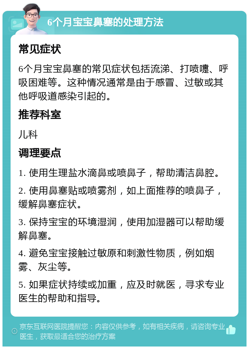 6个月宝宝鼻塞的处理方法 常见症状 6个月宝宝鼻塞的常见症状包括流涕、打喷嚏、呼吸困难等。这种情况通常是由于感冒、过敏或其他呼吸道感染引起的。 推荐科室 儿科 调理要点 1. 使用生理盐水滴鼻或喷鼻子，帮助清洁鼻腔。 2. 使用鼻塞贴或喷雾剂，如上面推荐的喷鼻子，缓解鼻塞症状。 3. 保持宝宝的环境湿润，使用加湿器可以帮助缓解鼻塞。 4. 避免宝宝接触过敏原和刺激性物质，例如烟雾、灰尘等。 5. 如果症状持续或加重，应及时就医，寻求专业医生的帮助和指导。