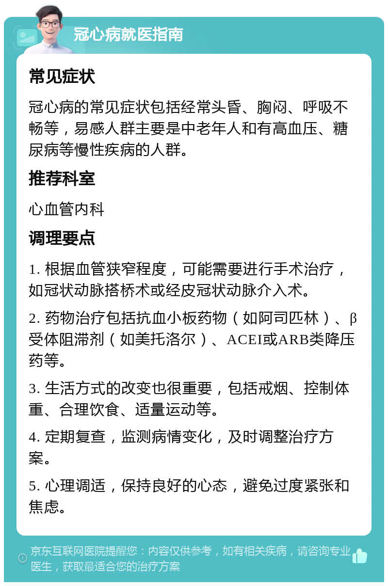 冠心病就医指南 常见症状 冠心病的常见症状包括经常头昏、胸闷、呼吸不畅等，易感人群主要是中老年人和有高血压、糖尿病等慢性疾病的人群。 推荐科室 心血管内科 调理要点 1. 根据血管狭窄程度，可能需要进行手术治疗，如冠状动脉搭桥术或经皮冠状动脉介入术。 2. 药物治疗包括抗血小板药物（如阿司匹林）、β受体阻滞剂（如美托洛尔）、ACEI或ARB类降压药等。 3. 生活方式的改变也很重要，包括戒烟、控制体重、合理饮食、适量运动等。 4. 定期复查，监测病情变化，及时调整治疗方案。 5. 心理调适，保持良好的心态，避免过度紧张和焦虑。