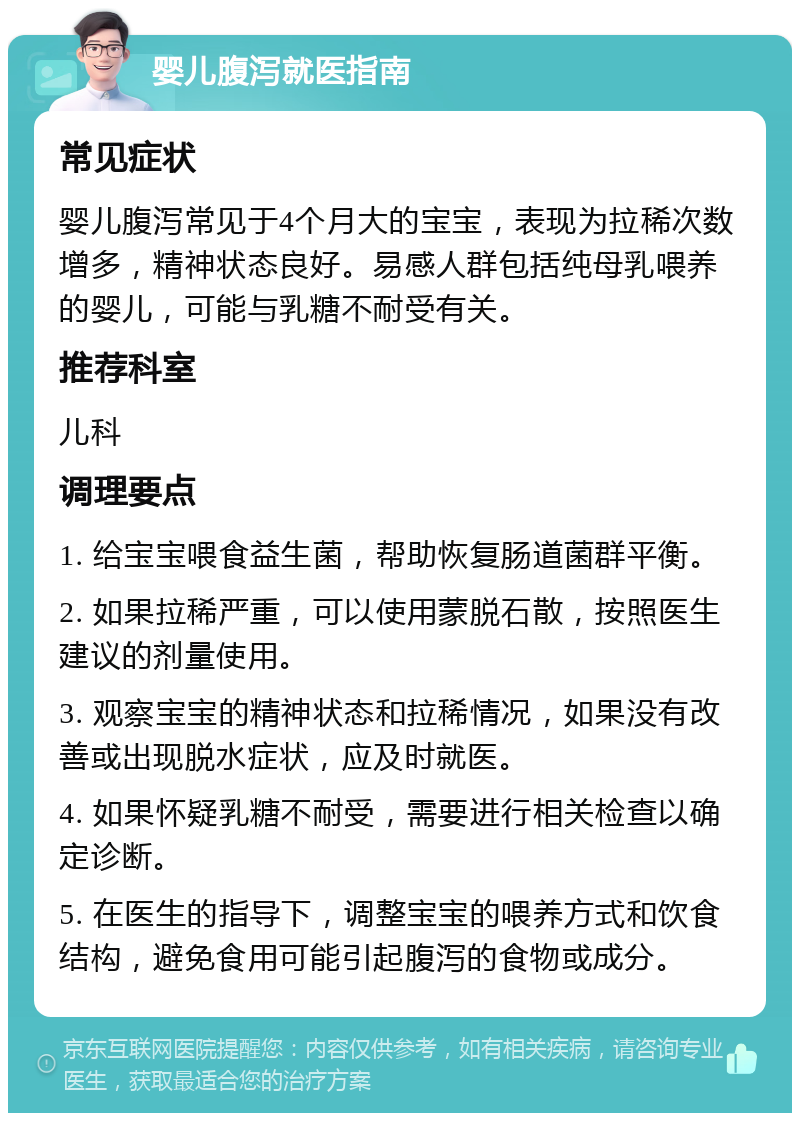 婴儿腹泻就医指南 常见症状 婴儿腹泻常见于4个月大的宝宝，表现为拉稀次数增多，精神状态良好。易感人群包括纯母乳喂养的婴儿，可能与乳糖不耐受有关。 推荐科室 儿科 调理要点 1. 给宝宝喂食益生菌，帮助恢复肠道菌群平衡。 2. 如果拉稀严重，可以使用蒙脱石散，按照医生建议的剂量使用。 3. 观察宝宝的精神状态和拉稀情况，如果没有改善或出现脱水症状，应及时就医。 4. 如果怀疑乳糖不耐受，需要进行相关检查以确定诊断。 5. 在医生的指导下，调整宝宝的喂养方式和饮食结构，避免食用可能引起腹泻的食物或成分。