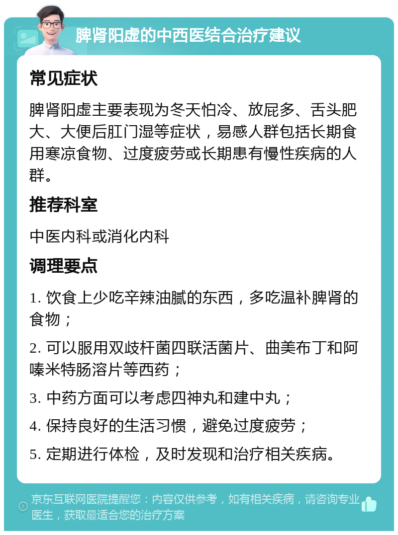 脾肾阳虚的中西医结合治疗建议 常见症状 脾肾阳虚主要表现为冬天怕冷、放屁多、舌头肥大、大便后肛门湿等症状，易感人群包括长期食用寒凉食物、过度疲劳或长期患有慢性疾病的人群。 推荐科室 中医内科或消化内科 调理要点 1. 饮食上少吃辛辣油腻的东西，多吃温补脾肾的食物； 2. 可以服用双歧杆菌四联活菌片、曲美布丁和阿嗪米特肠溶片等西药； 3. 中药方面可以考虑四神丸和建中丸； 4. 保持良好的生活习惯，避免过度疲劳； 5. 定期进行体检，及时发现和治疗相关疾病。