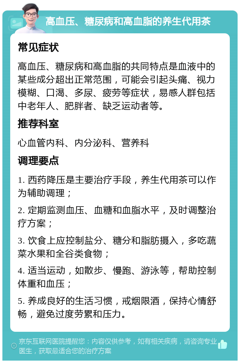 高血压、糖尿病和高血脂的养生代用茶 常见症状 高血压、糖尿病和高血脂的共同特点是血液中的某些成分超出正常范围，可能会引起头痛、视力模糊、口渴、多尿、疲劳等症状，易感人群包括中老年人、肥胖者、缺乏运动者等。 推荐科室 心血管内科、内分泌科、营养科 调理要点 1. 西药降压是主要治疗手段，养生代用茶可以作为辅助调理； 2. 定期监测血压、血糖和血脂水平，及时调整治疗方案； 3. 饮食上应控制盐分、糖分和脂肪摄入，多吃蔬菜水果和全谷类食物； 4. 适当运动，如散步、慢跑、游泳等，帮助控制体重和血压； 5. 养成良好的生活习惯，戒烟限酒，保持心情舒畅，避免过度劳累和压力。