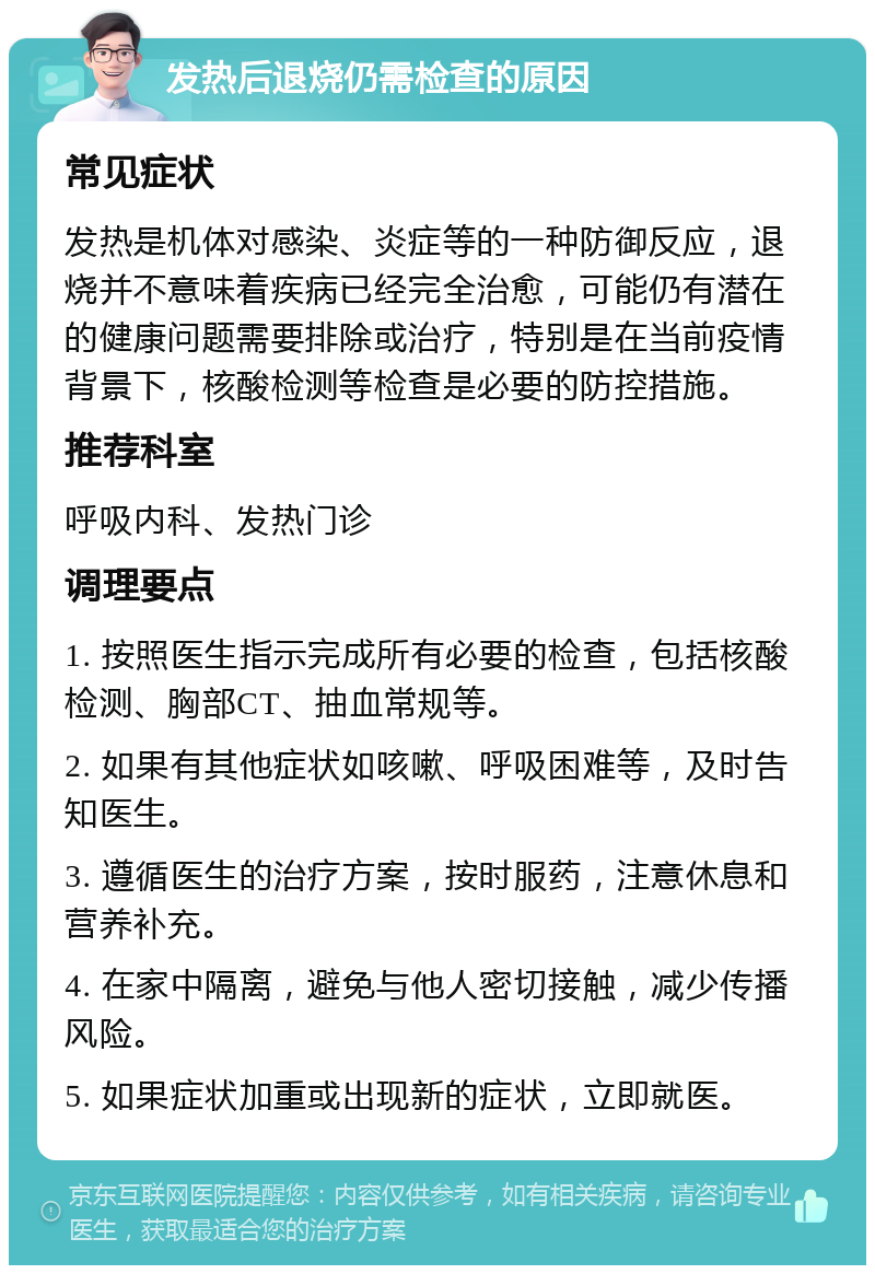 发热后退烧仍需检查的原因 常见症状 发热是机体对感染、炎症等的一种防御反应，退烧并不意味着疾病已经完全治愈，可能仍有潜在的健康问题需要排除或治疗，特别是在当前疫情背景下，核酸检测等检查是必要的防控措施。 推荐科室 呼吸内科、发热门诊 调理要点 1. 按照医生指示完成所有必要的检查，包括核酸检测、胸部CT、抽血常规等。 2. 如果有其他症状如咳嗽、呼吸困难等，及时告知医生。 3. 遵循医生的治疗方案，按时服药，注意休息和营养补充。 4. 在家中隔离，避免与他人密切接触，减少传播风险。 5. 如果症状加重或出现新的症状，立即就医。