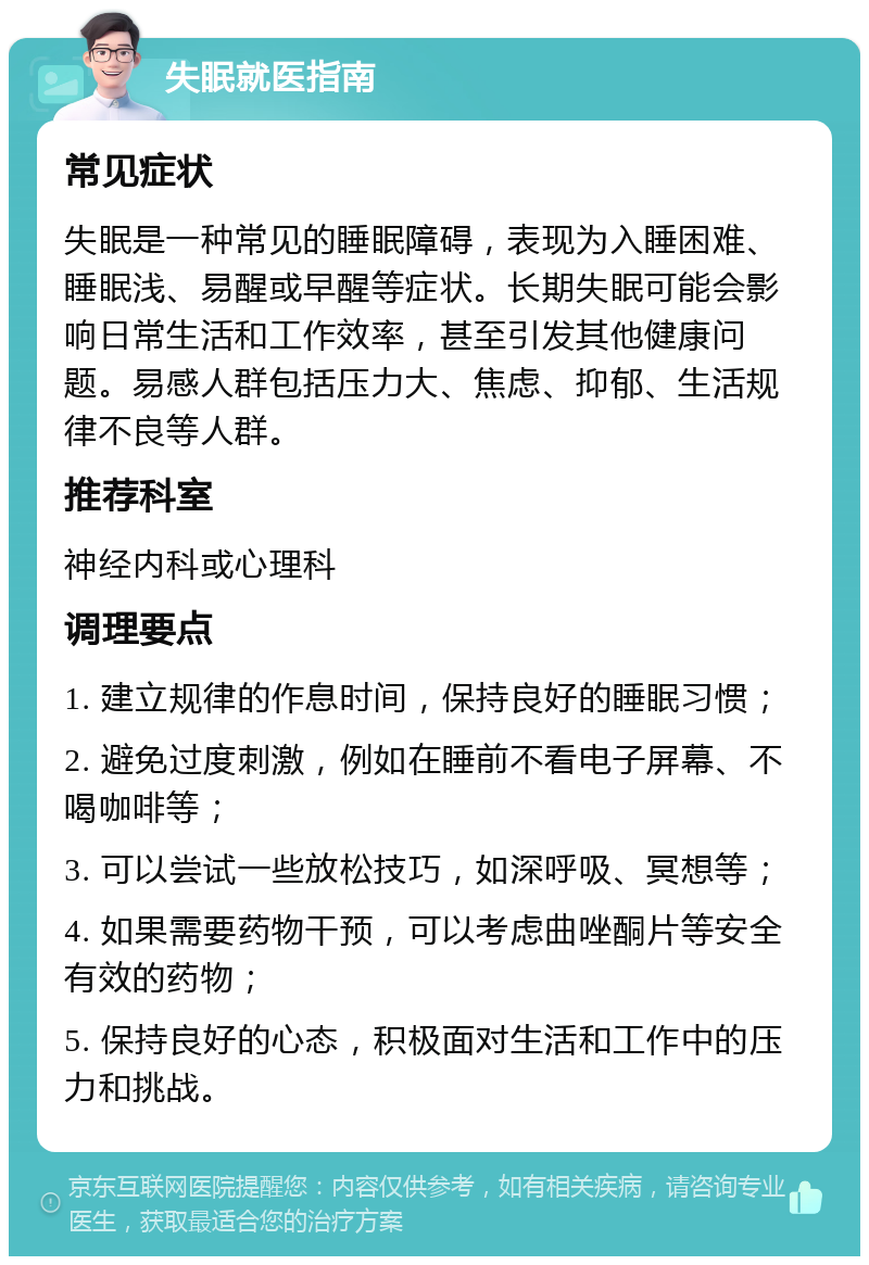 失眠就医指南 常见症状 失眠是一种常见的睡眠障碍，表现为入睡困难、睡眠浅、易醒或早醒等症状。长期失眠可能会影响日常生活和工作效率，甚至引发其他健康问题。易感人群包括压力大、焦虑、抑郁、生活规律不良等人群。 推荐科室 神经内科或心理科 调理要点 1. 建立规律的作息时间，保持良好的睡眠习惯； 2. 避免过度刺激，例如在睡前不看电子屏幕、不喝咖啡等； 3. 可以尝试一些放松技巧，如深呼吸、冥想等； 4. 如果需要药物干预，可以考虑曲唑酮片等安全有效的药物； 5. 保持良好的心态，积极面对生活和工作中的压力和挑战。