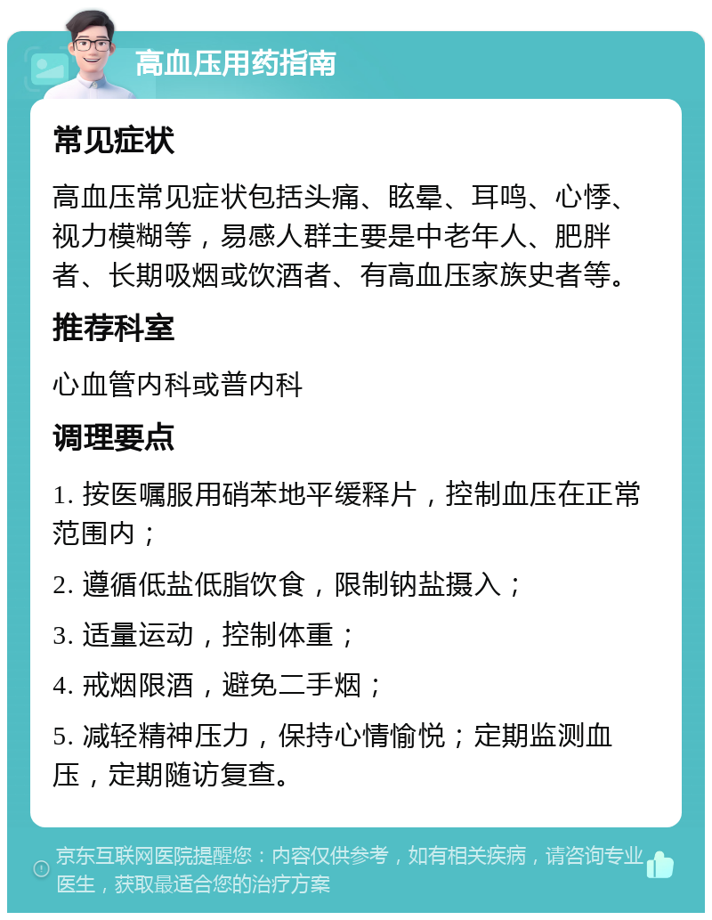 高血压用药指南 常见症状 高血压常见症状包括头痛、眩晕、耳鸣、心悸、视力模糊等，易感人群主要是中老年人、肥胖者、长期吸烟或饮酒者、有高血压家族史者等。 推荐科室 心血管内科或普内科 调理要点 1. 按医嘱服用硝苯地平缓释片，控制血压在正常范围内； 2. 遵循低盐低脂饮食，限制钠盐摄入； 3. 适量运动，控制体重； 4. 戒烟限酒，避免二手烟； 5. 减轻精神压力，保持心情愉悦；定期监测血压，定期随访复查。