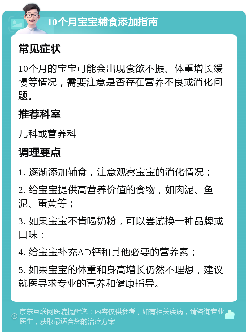 10个月宝宝辅食添加指南 常见症状 10个月的宝宝可能会出现食欲不振、体重增长缓慢等情况，需要注意是否存在营养不良或消化问题。 推荐科室 儿科或营养科 调理要点 1. 逐渐添加辅食，注意观察宝宝的消化情况； 2. 给宝宝提供高营养价值的食物，如肉泥、鱼泥、蛋黄等； 3. 如果宝宝不肯喝奶粉，可以尝试换一种品牌或口味； 4. 给宝宝补充AD钙和其他必要的营养素； 5. 如果宝宝的体重和身高增长仍然不理想，建议就医寻求专业的营养和健康指导。