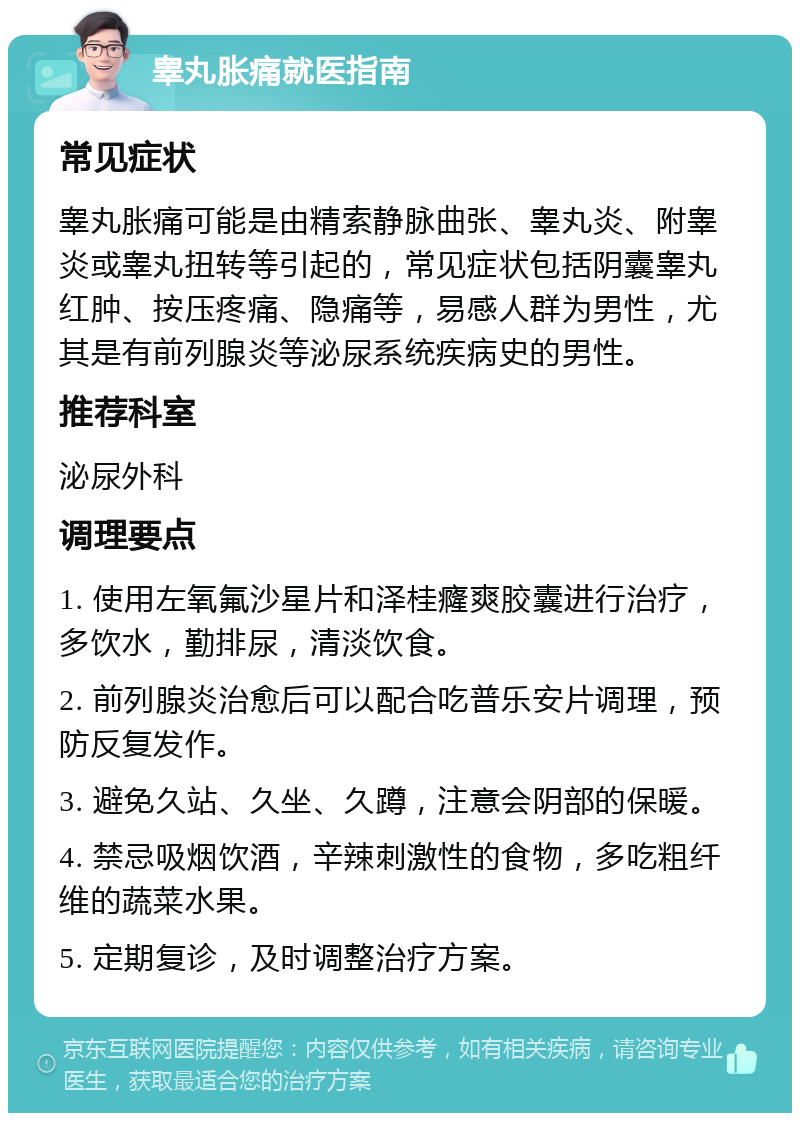 睾丸胀痛就医指南 常见症状 睾丸胀痛可能是由精索静脉曲张、睾丸炎、附睾炎或睾丸扭转等引起的，常见症状包括阴囊睾丸红肿、按压疼痛、隐痛等，易感人群为男性，尤其是有前列腺炎等泌尿系统疾病史的男性。 推荐科室 泌尿外科 调理要点 1. 使用左氧氟沙星片和泽桂癃爽胶囊进行治疗，多饮水，勤排尿，清淡饮食。 2. 前列腺炎治愈后可以配合吃普乐安片调理，预防反复发作。 3. 避免久站、久坐、久蹲，注意会阴部的保暖。 4. 禁忌吸烟饮酒，辛辣刺激性的食物，多吃粗纤维的蔬菜水果。 5. 定期复诊，及时调整治疗方案。