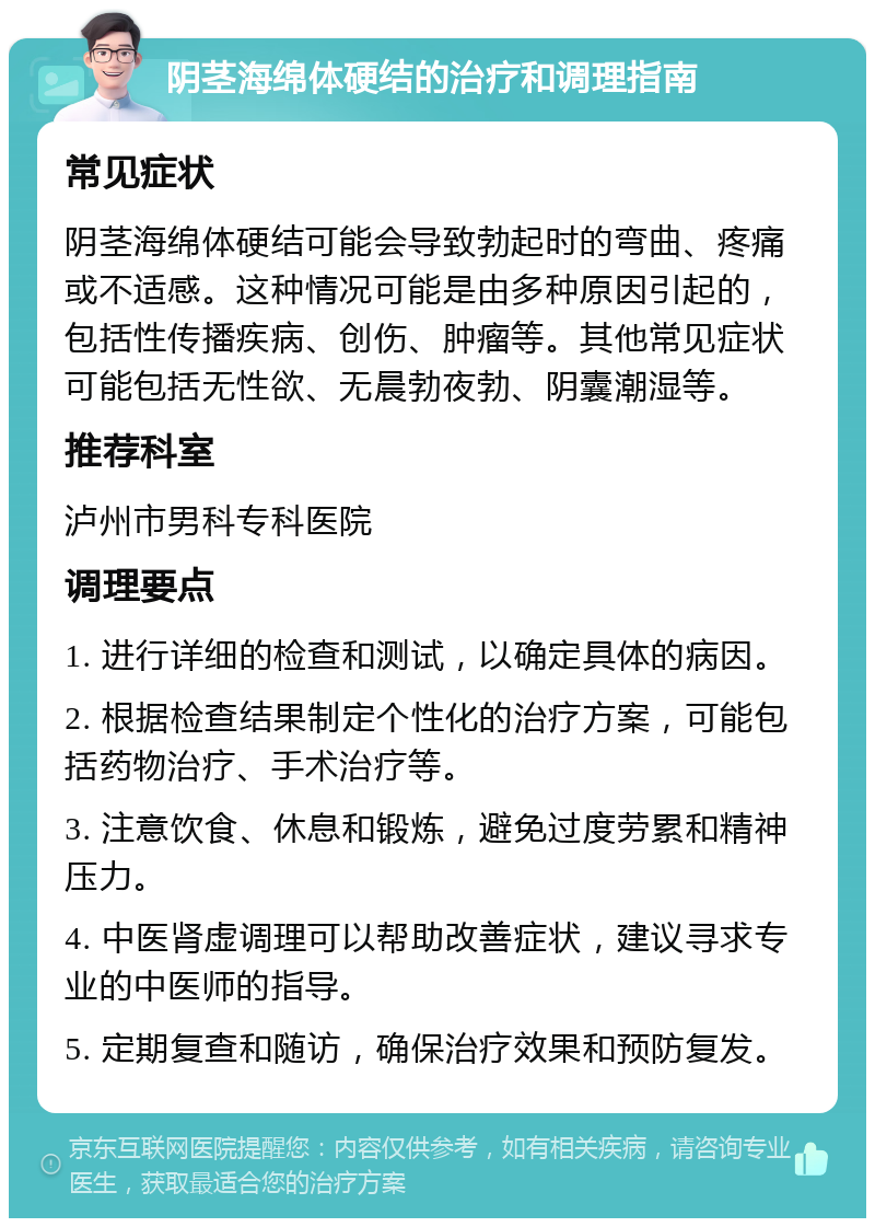 阴茎海绵体硬结的治疗和调理指南 常见症状 阴茎海绵体硬结可能会导致勃起时的弯曲、疼痛或不适感。这种情况可能是由多种原因引起的，包括性传播疾病、创伤、肿瘤等。其他常见症状可能包括无性欲、无晨勃夜勃、阴囊潮湿等。 推荐科室 泸州市男科专科医院 调理要点 1. 进行详细的检查和测试，以确定具体的病因。 2. 根据检查结果制定个性化的治疗方案，可能包括药物治疗、手术治疗等。 3. 注意饮食、休息和锻炼，避免过度劳累和精神压力。 4. 中医肾虚调理可以帮助改善症状，建议寻求专业的中医师的指导。 5. 定期复查和随访，确保治疗效果和预防复发。