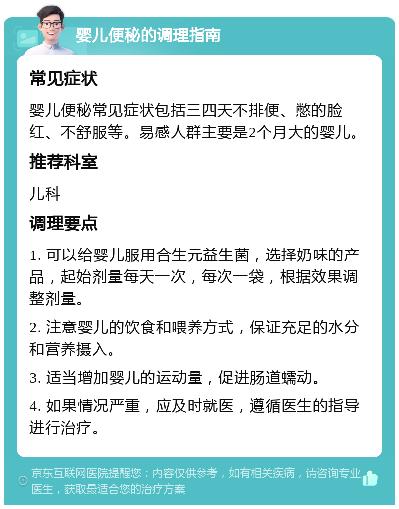 婴儿便秘的调理指南 常见症状 婴儿便秘常见症状包括三四天不排便、憋的脸红、不舒服等。易感人群主要是2个月大的婴儿。 推荐科室 儿科 调理要点 1. 可以给婴儿服用合生元益生菌，选择奶味的产品，起始剂量每天一次，每次一袋，根据效果调整剂量。 2. 注意婴儿的饮食和喂养方式，保证充足的水分和营养摄入。 3. 适当增加婴儿的运动量，促进肠道蠕动。 4. 如果情况严重，应及时就医，遵循医生的指导进行治疗。