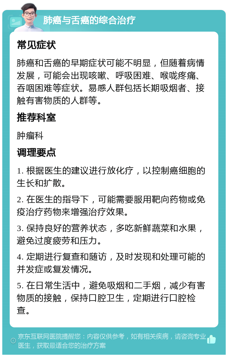 肺癌与舌癌的综合治疗 常见症状 肺癌和舌癌的早期症状可能不明显，但随着病情发展，可能会出现咳嗽、呼吸困难、喉咙疼痛、吞咽困难等症状。易感人群包括长期吸烟者、接触有害物质的人群等。 推荐科室 肿瘤科 调理要点 1. 根据医生的建议进行放化疗，以控制癌细胞的生长和扩散。 2. 在医生的指导下，可能需要服用靶向药物或免疫治疗药物来增强治疗效果。 3. 保持良好的营养状态，多吃新鲜蔬菜和水果，避免过度疲劳和压力。 4. 定期进行复查和随访，及时发现和处理可能的并发症或复发情况。 5. 在日常生活中，避免吸烟和二手烟，减少有害物质的接触，保持口腔卫生，定期进行口腔检查。