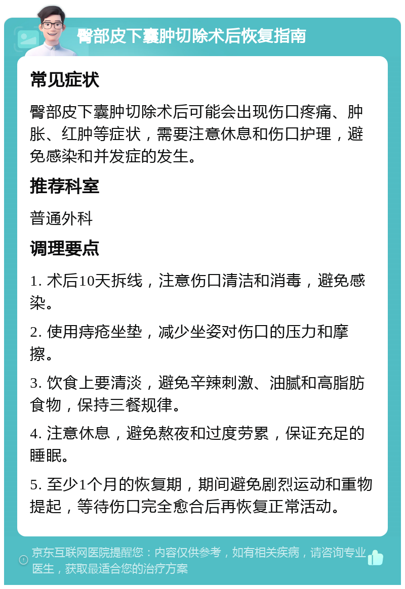 臀部皮下囊肿切除术后恢复指南 常见症状 臀部皮下囊肿切除术后可能会出现伤口疼痛、肿胀、红肿等症状，需要注意休息和伤口护理，避免感染和并发症的发生。 推荐科室 普通外科 调理要点 1. 术后10天拆线，注意伤口清洁和消毒，避免感染。 2. 使用痔疮坐垫，减少坐姿对伤口的压力和摩擦。 3. 饮食上要清淡，避免辛辣刺激、油腻和高脂肪食物，保持三餐规律。 4. 注意休息，避免熬夜和过度劳累，保证充足的睡眠。 5. 至少1个月的恢复期，期间避免剧烈运动和重物提起，等待伤口完全愈合后再恢复正常活动。