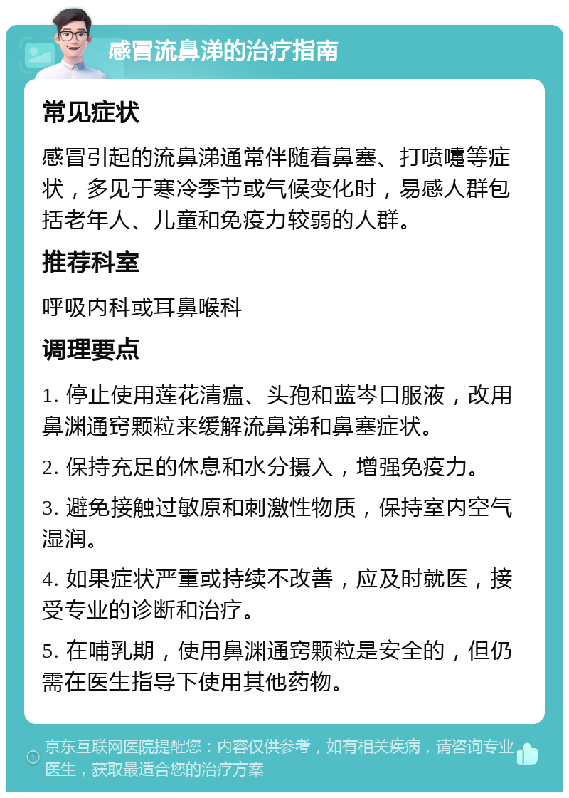 感冒流鼻涕的治疗指南 常见症状 感冒引起的流鼻涕通常伴随着鼻塞、打喷嚏等症状，多见于寒冷季节或气候变化时，易感人群包括老年人、儿童和免疫力较弱的人群。 推荐科室 呼吸内科或耳鼻喉科 调理要点 1. 停止使用莲花清瘟、头孢和蓝岑口服液，改用鼻渊通窍颗粒来缓解流鼻涕和鼻塞症状。 2. 保持充足的休息和水分摄入，增强免疫力。 3. 避免接触过敏原和刺激性物质，保持室内空气湿润。 4. 如果症状严重或持续不改善，应及时就医，接受专业的诊断和治疗。 5. 在哺乳期，使用鼻渊通窍颗粒是安全的，但仍需在医生指导下使用其他药物。