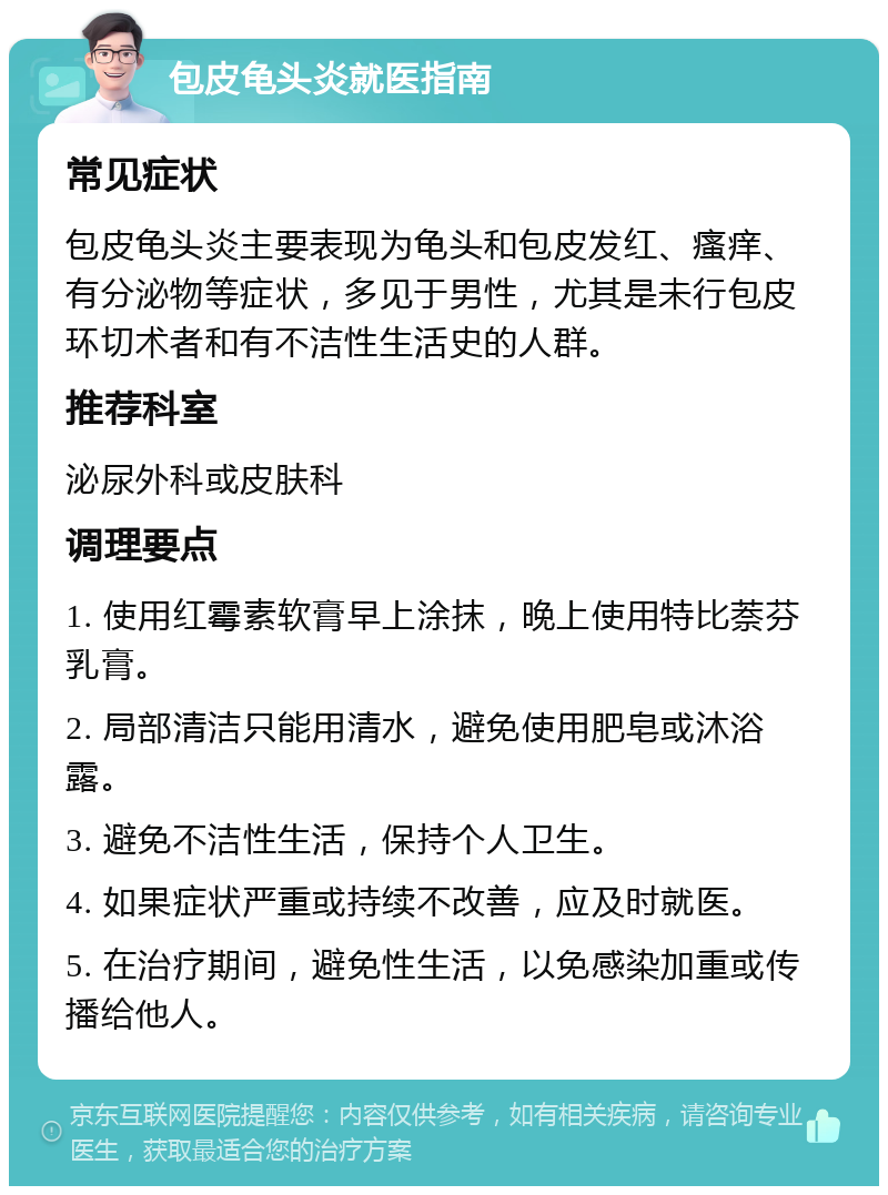 包皮龟头炎就医指南 常见症状 包皮龟头炎主要表现为龟头和包皮发红、瘙痒、有分泌物等症状，多见于男性，尤其是未行包皮环切术者和有不洁性生活史的人群。 推荐科室 泌尿外科或皮肤科 调理要点 1. 使用红霉素软膏早上涂抹，晚上使用特比萘芬乳膏。 2. 局部清洁只能用清水，避免使用肥皂或沐浴露。 3. 避免不洁性生活，保持个人卫生。 4. 如果症状严重或持续不改善，应及时就医。 5. 在治疗期间，避免性生活，以免感染加重或传播给他人。