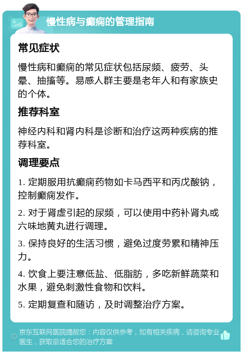 慢性病与癫痫的管理指南 常见症状 慢性病和癫痫的常见症状包括尿频、疲劳、头晕、抽搐等。易感人群主要是老年人和有家族史的个体。 推荐科室 神经内科和肾内科是诊断和治疗这两种疾病的推荐科室。 调理要点 1. 定期服用抗癫痫药物如卡马西平和丙戊酸钠，控制癫痫发作。 2. 对于肾虚引起的尿频，可以使用中药补肾丸或六味地黄丸进行调理。 3. 保持良好的生活习惯，避免过度劳累和精神压力。 4. 饮食上要注意低盐、低脂肪，多吃新鲜蔬菜和水果，避免刺激性食物和饮料。 5. 定期复查和随访，及时调整治疗方案。