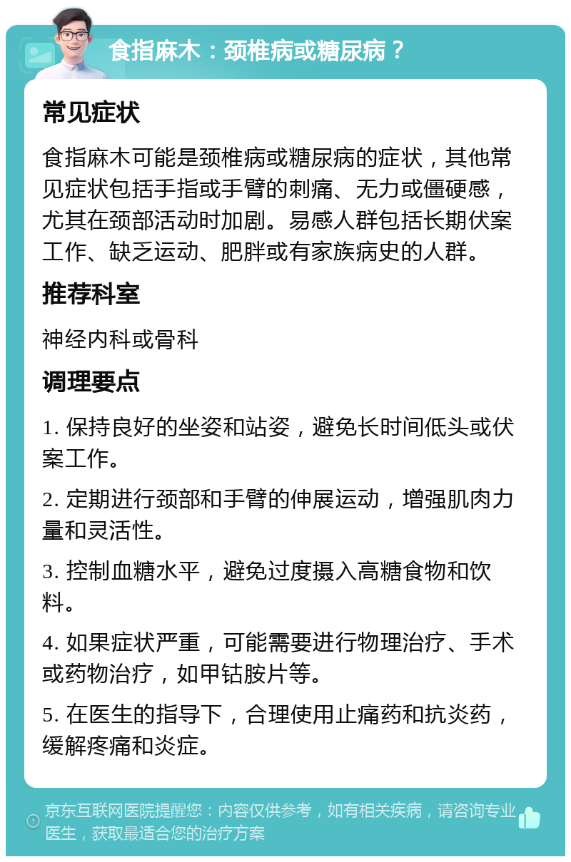 食指麻木：颈椎病或糖尿病？ 常见症状 食指麻木可能是颈椎病或糖尿病的症状，其他常见症状包括手指或手臂的刺痛、无力或僵硬感，尤其在颈部活动时加剧。易感人群包括长期伏案工作、缺乏运动、肥胖或有家族病史的人群。 推荐科室 神经内科或骨科 调理要点 1. 保持良好的坐姿和站姿，避免长时间低头或伏案工作。 2. 定期进行颈部和手臂的伸展运动，增强肌肉力量和灵活性。 3. 控制血糖水平，避免过度摄入高糖食物和饮料。 4. 如果症状严重，可能需要进行物理治疗、手术或药物治疗，如甲钴胺片等。 5. 在医生的指导下，合理使用止痛药和抗炎药，缓解疼痛和炎症。