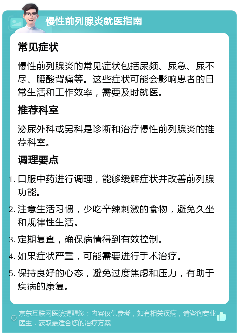 慢性前列腺炎就医指南 常见症状 慢性前列腺炎的常见症状包括尿频、尿急、尿不尽、腰酸背痛等。这些症状可能会影响患者的日常生活和工作效率，需要及时就医。 推荐科室 泌尿外科或男科是诊断和治疗慢性前列腺炎的推荐科室。 调理要点 口服中药进行调理，能够缓解症状并改善前列腺功能。 注意生活习惯，少吃辛辣刺激的食物，避免久坐和规律性生活。 定期复查，确保病情得到有效控制。 如果症状严重，可能需要进行手术治疗。 保持良好的心态，避免过度焦虑和压力，有助于疾病的康复。