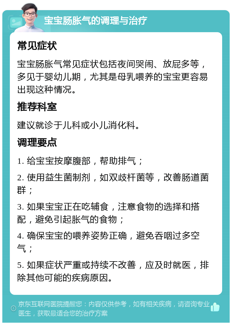 宝宝肠胀气的调理与治疗 常见症状 宝宝肠胀气常见症状包括夜间哭闹、放屁多等，多见于婴幼儿期，尤其是母乳喂养的宝宝更容易出现这种情况。 推荐科室 建议就诊于儿科或小儿消化科。 调理要点 1. 给宝宝按摩腹部，帮助排气； 2. 使用益生菌制剂，如双歧杆菌等，改善肠道菌群； 3. 如果宝宝正在吃辅食，注意食物的选择和搭配，避免引起胀气的食物； 4. 确保宝宝的喂养姿势正确，避免吞咽过多空气； 5. 如果症状严重或持续不改善，应及时就医，排除其他可能的疾病原因。