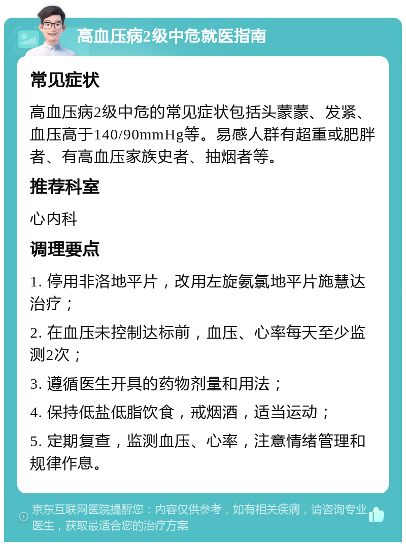 高血压病2级中危就医指南 常见症状 高血压病2级中危的常见症状包括头蒙蒙、发紧、血压高于140/90mmHg等。易感人群有超重或肥胖者、有高血压家族史者、抽烟者等。 推荐科室 心内科 调理要点 1. 停用非洛地平片，改用左旋氨氯地平片施慧达治疗； 2. 在血压未控制达标前，血压、心率每天至少监测2次； 3. 遵循医生开具的药物剂量和用法； 4. 保持低盐低脂饮食，戒烟酒，适当运动； 5. 定期复查，监测血压、心率，注意情绪管理和规律作息。