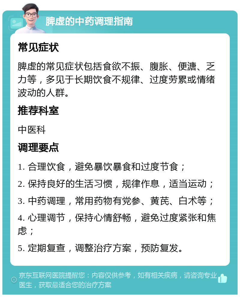 脾虚的中药调理指南 常见症状 脾虚的常见症状包括食欲不振、腹胀、便溏、乏力等，多见于长期饮食不规律、过度劳累或情绪波动的人群。 推荐科室 中医科 调理要点 1. 合理饮食，避免暴饮暴食和过度节食； 2. 保持良好的生活习惯，规律作息，适当运动； 3. 中药调理，常用药物有党参、黄芪、白术等； 4. 心理调节，保持心情舒畅，避免过度紧张和焦虑； 5. 定期复查，调整治疗方案，预防复发。