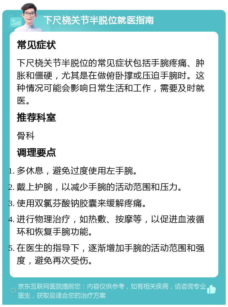 下尺桡关节半脱位就医指南 常见症状 下尺桡关节半脱位的常见症状包括手腕疼痛、肿胀和僵硬，尤其是在做俯卧撑或压迫手腕时。这种情况可能会影响日常生活和工作，需要及时就医。 推荐科室 骨科 调理要点 多休息，避免过度使用左手腕。 戴上护腕，以减少手腕的活动范围和压力。 使用双氯芬酸钠胶囊来缓解疼痛。 进行物理治疗，如热敷、按摩等，以促进血液循环和恢复手腕功能。 在医生的指导下，逐渐增加手腕的活动范围和强度，避免再次受伤。