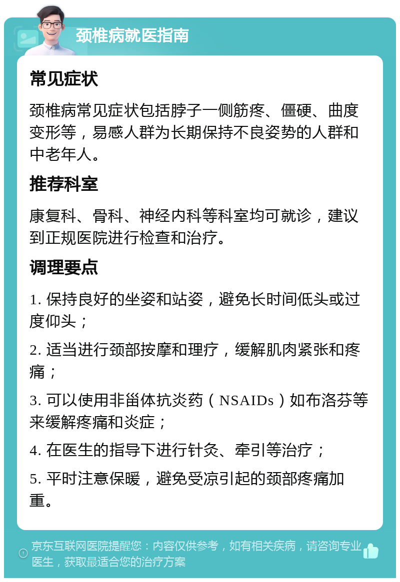 颈椎病就医指南 常见症状 颈椎病常见症状包括脖子一侧筋疼、僵硬、曲度变形等，易感人群为长期保持不良姿势的人群和中老年人。 推荐科室 康复科、骨科、神经内科等科室均可就诊，建议到正规医院进行检查和治疗。 调理要点 1. 保持良好的坐姿和站姿，避免长时间低头或过度仰头； 2. 适当进行颈部按摩和理疗，缓解肌肉紧张和疼痛； 3. 可以使用非甾体抗炎药（NSAIDs）如布洛芬等来缓解疼痛和炎症； 4. 在医生的指导下进行针灸、牵引等治疗； 5. 平时注意保暖，避免受凉引起的颈部疼痛加重。