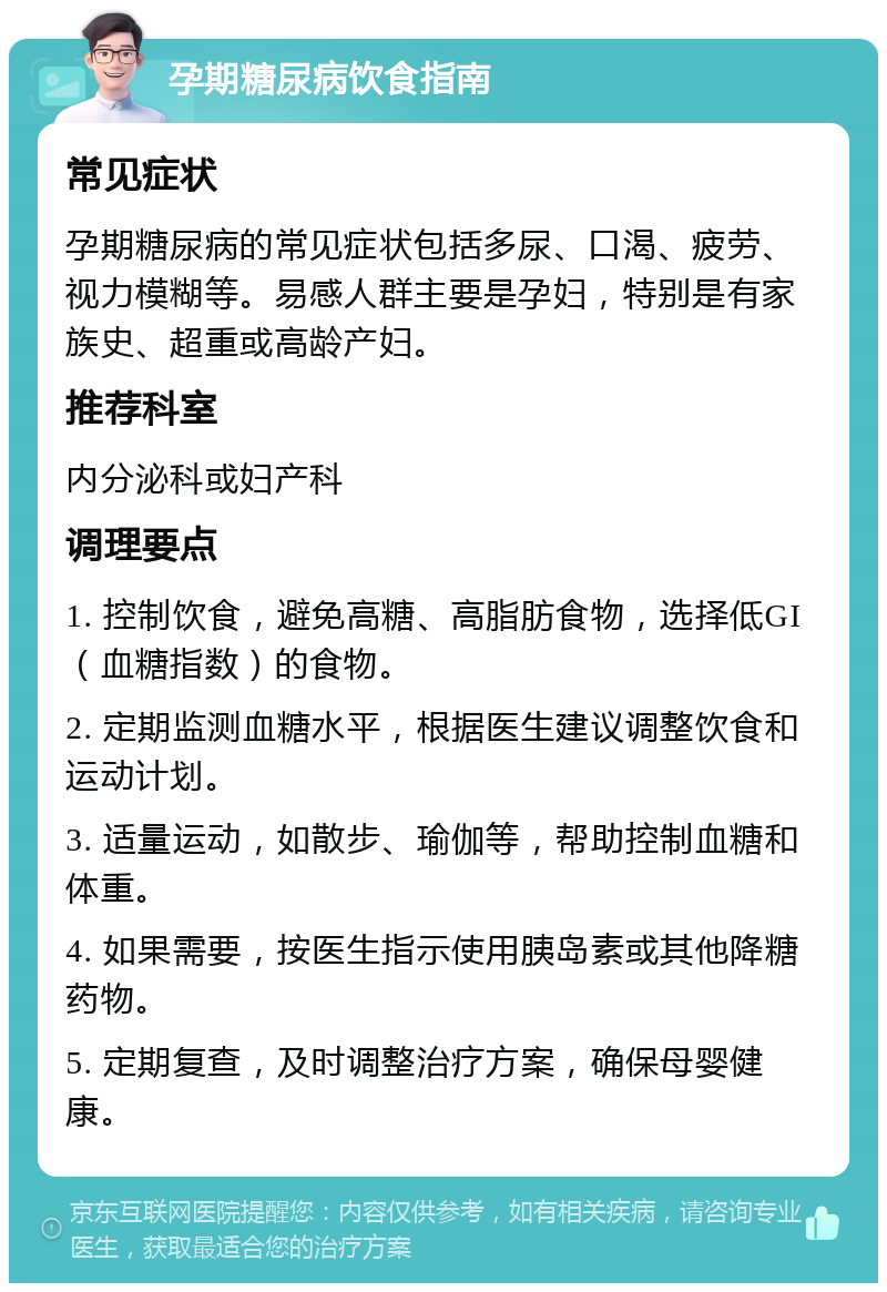 孕期糖尿病饮食指南 常见症状 孕期糖尿病的常见症状包括多尿、口渴、疲劳、视力模糊等。易感人群主要是孕妇，特别是有家族史、超重或高龄产妇。 推荐科室 内分泌科或妇产科 调理要点 1. 控制饮食，避免高糖、高脂肪食物，选择低GI（血糖指数）的食物。 2. 定期监测血糖水平，根据医生建议调整饮食和运动计划。 3. 适量运动，如散步、瑜伽等，帮助控制血糖和体重。 4. 如果需要，按医生指示使用胰岛素或其他降糖药物。 5. 定期复查，及时调整治疗方案，确保母婴健康。