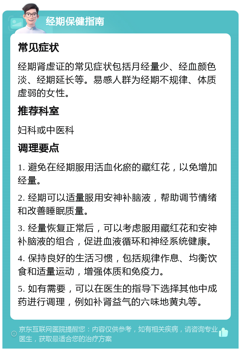 经期保健指南 常见症状 经期肾虚证的常见症状包括月经量少、经血颜色淡、经期延长等。易感人群为经期不规律、体质虚弱的女性。 推荐科室 妇科或中医科 调理要点 1. 避免在经期服用活血化瘀的藏红花，以免增加经量。 2. 经期可以适量服用安神补脑液，帮助调节情绪和改善睡眠质量。 3. 经量恢复正常后，可以考虑服用藏红花和安神补脑液的组合，促进血液循环和神经系统健康。 4. 保持良好的生活习惯，包括规律作息、均衡饮食和适量运动，增强体质和免疫力。 5. 如有需要，可以在医生的指导下选择其他中成药进行调理，例如补肾益气的六味地黄丸等。