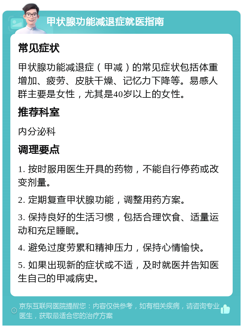 甲状腺功能减退症就医指南 常见症状 甲状腺功能减退症（甲减）的常见症状包括体重增加、疲劳、皮肤干燥、记忆力下降等。易感人群主要是女性，尤其是40岁以上的女性。 推荐科室 内分泌科 调理要点 1. 按时服用医生开具的药物，不能自行停药或改变剂量。 2. 定期复查甲状腺功能，调整用药方案。 3. 保持良好的生活习惯，包括合理饮食、适量运动和充足睡眠。 4. 避免过度劳累和精神压力，保持心情愉快。 5. 如果出现新的症状或不适，及时就医并告知医生自己的甲减病史。