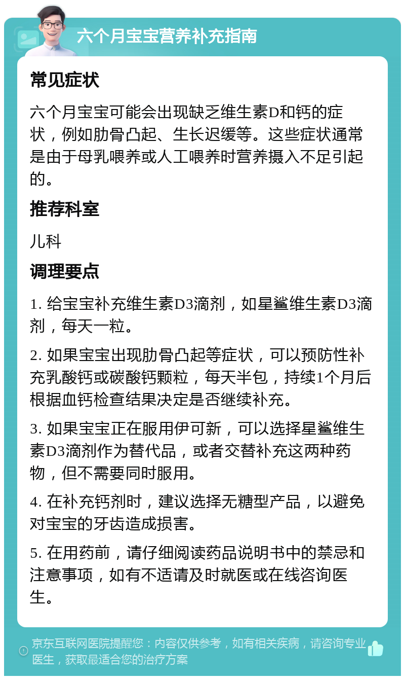 六个月宝宝营养补充指南 常见症状 六个月宝宝可能会出现缺乏维生素D和钙的症状，例如肋骨凸起、生长迟缓等。这些症状通常是由于母乳喂养或人工喂养时营养摄入不足引起的。 推荐科室 儿科 调理要点 1. 给宝宝补充维生素D3滴剂，如星鲨维生素D3滴剂，每天一粒。 2. 如果宝宝出现肋骨凸起等症状，可以预防性补充乳酸钙或碳酸钙颗粒，每天半包，持续1个月后根据血钙检查结果决定是否继续补充。 3. 如果宝宝正在服用伊可新，可以选择星鲨维生素D3滴剂作为替代品，或者交替补充这两种药物，但不需要同时服用。 4. 在补充钙剂时，建议选择无糖型产品，以避免对宝宝的牙齿造成损害。 5. 在用药前，请仔细阅读药品说明书中的禁忌和注意事项，如有不适请及时就医或在线咨询医生。