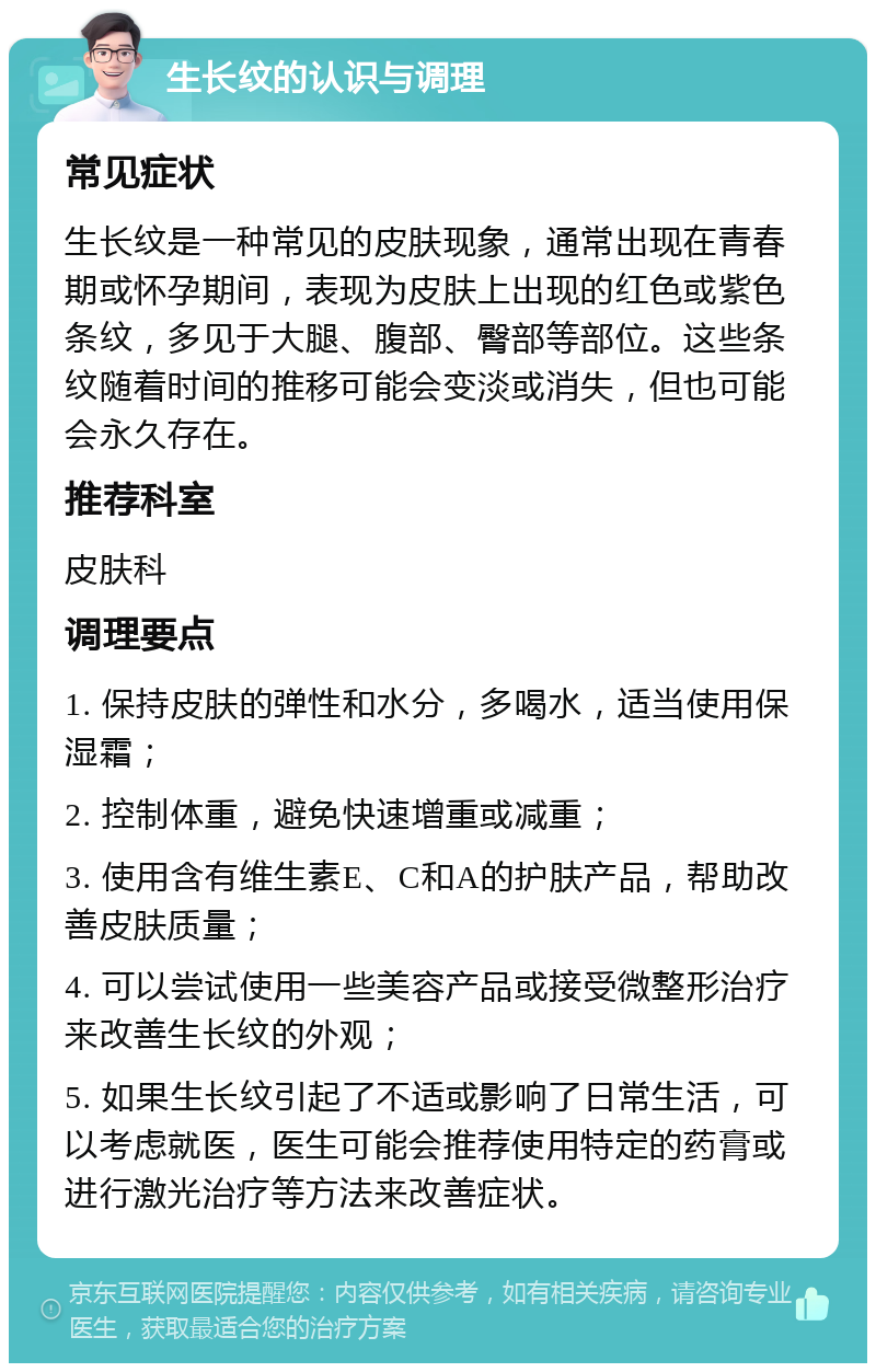 生长纹的认识与调理 常见症状 生长纹是一种常见的皮肤现象，通常出现在青春期或怀孕期间，表现为皮肤上出现的红色或紫色条纹，多见于大腿、腹部、臀部等部位。这些条纹随着时间的推移可能会变淡或消失，但也可能会永久存在。 推荐科室 皮肤科 调理要点 1. 保持皮肤的弹性和水分，多喝水，适当使用保湿霜； 2. 控制体重，避免快速增重或减重； 3. 使用含有维生素E、C和A的护肤产品，帮助改善皮肤质量； 4. 可以尝试使用一些美容产品或接受微整形治疗来改善生长纹的外观； 5. 如果生长纹引起了不适或影响了日常生活，可以考虑就医，医生可能会推荐使用特定的药膏或进行激光治疗等方法来改善症状。