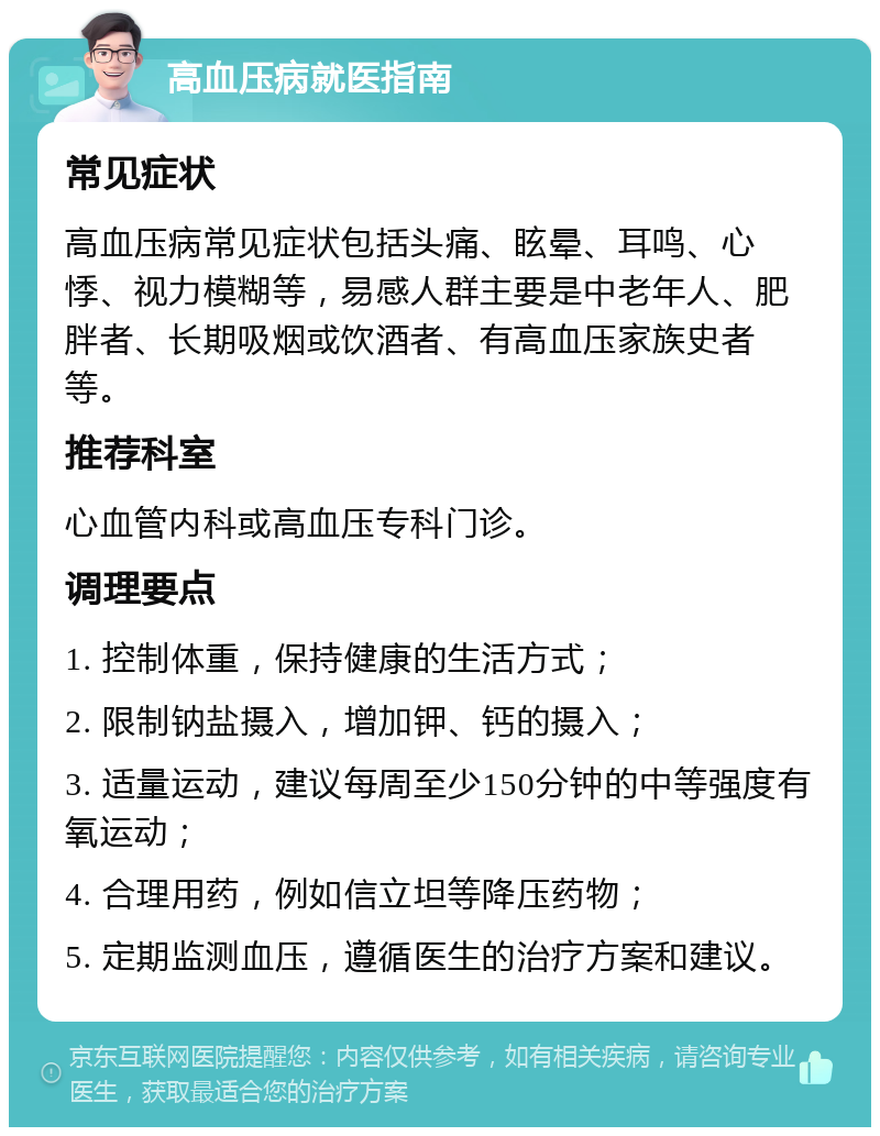 高血压病就医指南 常见症状 高血压病常见症状包括头痛、眩晕、耳鸣、心悸、视力模糊等，易感人群主要是中老年人、肥胖者、长期吸烟或饮酒者、有高血压家族史者等。 推荐科室 心血管内科或高血压专科门诊。 调理要点 1. 控制体重，保持健康的生活方式； 2. 限制钠盐摄入，增加钾、钙的摄入； 3. 适量运动，建议每周至少150分钟的中等强度有氧运动； 4. 合理用药，例如信立坦等降压药物； 5. 定期监测血压，遵循医生的治疗方案和建议。